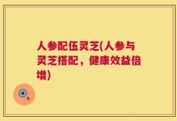 人参配伍灵芝(人参与灵芝搭配，健康效益倍增)
