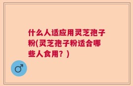 什么人适应用灵芝孢子粉(灵芝孢子粉适合哪些人食用？)