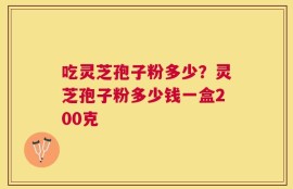 吃灵芝孢子粉多少？灵芝孢子粉多少钱一盒200克