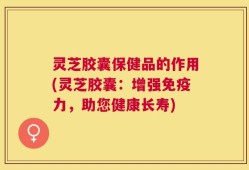 灵芝胶囊保健品的作用(灵芝胶囊：增强免疫力，助您健康长寿)