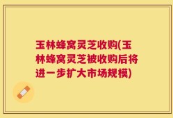 玉林蜂窝灵芝收购(玉林蜂窝灵芝被收购后将进一步扩大市场规模)