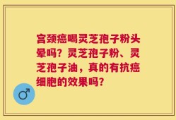 宫颈癌喝灵芝孢子粉头晕吗？灵芝孢子粉、灵芝孢子油，真的有抗癌细胞的效果吗？