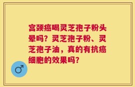 宫颈癌喝灵芝孢子粉头晕吗？灵芝孢子粉、灵芝孢子油，真的有抗癌细胞的效果吗？