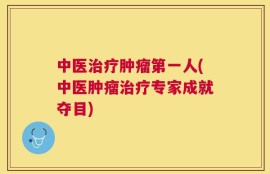 中医治疗肿瘤第一人(中医肿瘤治疗专家成就夺目)