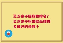 灵芝孢子提取物排名？灵芝饱子粉破璧品牌排名最好的是哪个
