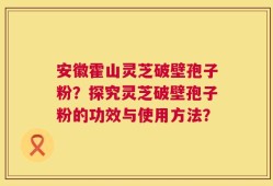 安徽霍山灵芝破壁孢子粉？探究灵芝破壁孢子粉的功效与使用方法？