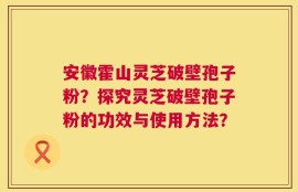 安徽霍山灵芝破壁孢子粉？探究灵芝破壁孢子粉的功效与使用方法？