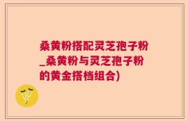 桑黄粉搭配灵芝孢子粉_桑黄粉与灵芝孢子粉的黄金搭档组合)