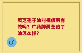 灵芝孢子油对视疲劳有效吗？广药牌灵芝孢子油怎么样？