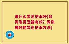 用什么灵芝泡水好(如何泡灵芝最有效？教你最好的灵芝泡水方法)