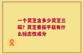 一个灵芝含多少灵芝三萜？灵芝香菇平菇有什么标志性成分