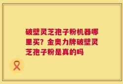 破壁灵芝孢子粉机器哪里买？金奥力牌破壁灵芝孢子粉是真的吗