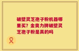 破壁灵芝孢子粉机器哪里买？金奥力牌破壁灵芝孢子粉是真的吗