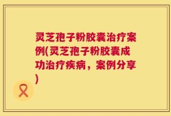 灵芝孢子粉胶囊治疗案例(灵芝孢子粉胶囊成功治疗疾病，案例分享)