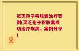 灵芝孢子粉胶囊治疗案例(灵芝孢子粉胶囊成功治疗疾病，案例分享)