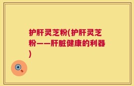 护肝灵芝粉(护肝灵芝粉——肝脏健康的利器)