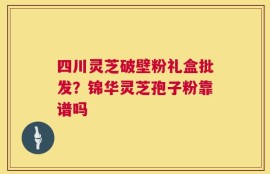 四川灵芝破壁粉礼盒批发？锦华灵芝孢子粉靠谱吗