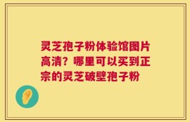 灵芝孢子粉体验馆图片高清？哪里可以买到正宗的灵芝破壁孢子粉