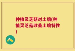 种植灵芝菇对土壤(种植灵芝菇改善土壤特性)