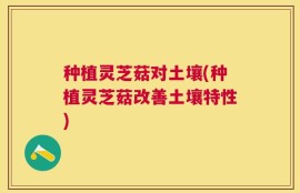 种植灵芝菇对土壤(种植灵芝菇改善土壤特性)