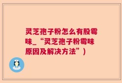 灵芝孢子粉怎么有股霉味_“灵芝孢子粉霉味原因及解决方法”)