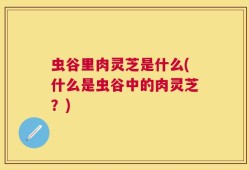 虫谷里肉灵芝是什么(什么是虫谷中的肉灵芝？)