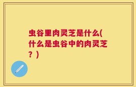 虫谷里肉灵芝是什么(什么是虫谷中的肉灵芝？)
