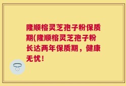隆顺榕灵芝孢子粉保质期(隆顺榕灵芝孢子粉长达两年保质期，健康无忧！