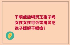 干眼症能喝灵芝孢子吗女性女性可否饮用灵芝孢子缓解干眼症？