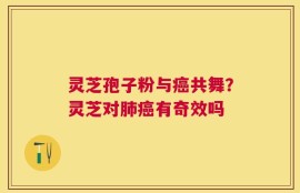 灵芝孢子粉与癌共舞？灵芝对肺癌有奇效吗