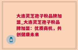大连灵芝孢子粉品牌加盟_大连灵芝孢子粉品牌加盟：优质商机，共创健康未来
