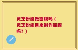 灵芝粉能做面膜吗 (灵芝粉能用来制作面膜吗？)