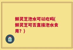 鲜灵芝泡水可以吃吗(鲜灵芝可否直接泡水食用？)