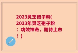 2023灵芝孢子粉(2023年灵芝孢子粉：功效神奇，期待上市！)