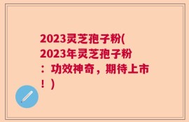 2023灵芝孢子粉(2023年灵芝孢子粉：功效神奇，期待上市！)