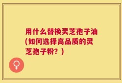 用什么替换灵芝孢子油(如何选择高品质的灵芝孢子粉？)
