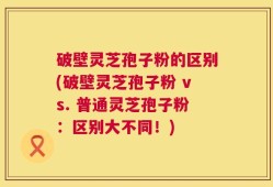 破壁灵芝孢子粉的区别(破壁灵芝孢子粉 vs. 普通灵芝孢子粉：区别大不同！)