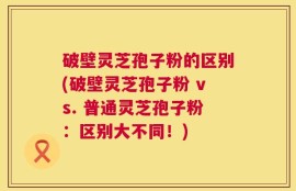 破壁灵芝孢子粉的区别(破壁灵芝孢子粉 vs. 普通灵芝孢子粉：区别大不同！)