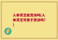 人参灵芝能煲汤吗(人参灵芝可用于煲汤吗？)