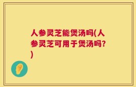 人参灵芝能煲汤吗(人参灵芝可用于煲汤吗？)