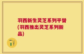 羽西新生灵芝系列平替(羽西推出灵芝系列新品)