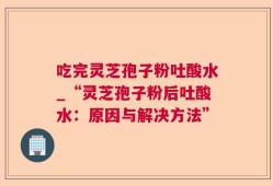 吃完灵芝孢子粉吐酸水_“灵芝孢子粉后吐酸水：原因与解决方法”