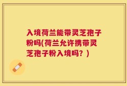 入境荷兰能带灵芝孢子粉吗(荷兰允许携带灵芝孢子粉入境吗？)