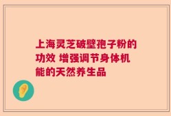 上海灵芝破壁孢子粉的功效 增强调节身体机能的天然养生品