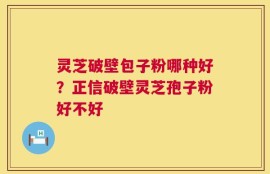 灵芝破壁包子粉哪种好？正信破壁灵芝孢子粉好不好