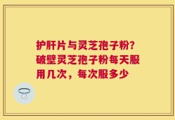 护肝片与灵芝孢子粉？破壁灵芝孢子粉每天服用几次，每次服多少