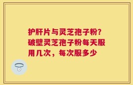 护肝片与灵芝孢子粉？破壁灵芝孢子粉每天服用几次，每次服多少