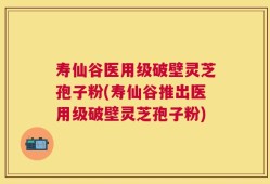 寿仙谷医用级破壁灵芝孢子粉(寿仙谷推出医用级破壁灵芝孢子粉)