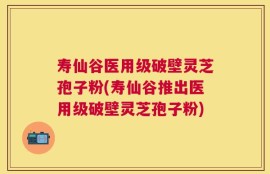 寿仙谷医用级破壁灵芝孢子粉(寿仙谷推出医用级破壁灵芝孢子粉)