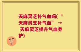 天麻灵芝补气血吗(“天麻灵芝补气血” → 天麻灵芝提升气血养护)